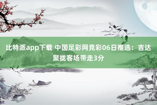 比特派app下载 中国足彩网竞彩06日推选：吉达聚拢客场带走3分
